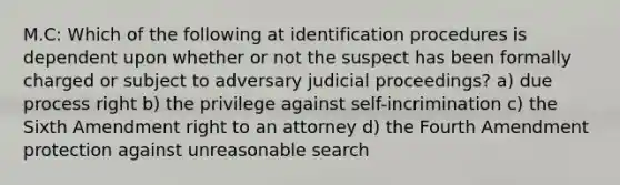 M.C: Which of the following at identification procedures is dependent upon whether or not the suspect has been formally charged or subject to adversary judicial proceedings? a) due process right b) the privilege against self-incrimination c) the Sixth Amendment right to an attorney d) the Fourth Amendment protection against unreasonable search