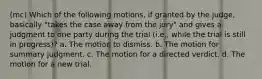 (mc) Which of the following motions, if granted by the judge, basically "takes the case away from the jury" and gives a judgment to one party during the trial (i.e., while the trial is still in progress)? a. The motion to dismiss. b. The motion for summary judgment. c. The motion for a directed verdict. d. The motion for a new trial.