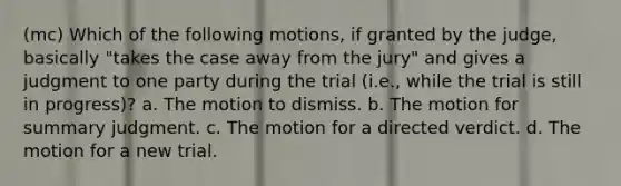 (mc) Which of the following motions, if granted by the judge, basically "takes the case away from the jury" and gives a judgment to one party during the trial (i.e., while the trial is still in progress)? a. The motion to dismiss. b. The motion for summary judgment. c. The motion for a directed verdict. d. The motion for a new trial.