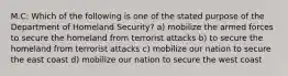 M.C: Which of the following is one of the stated purpose of the Department of Homeland Security? a) mobilize the armed forces to secure the homeland from terrorist attacks b) to secure the homeland from terrorist attacks c) mobilize our nation to secure the east coast d) mobilize our nation to secure the west coast