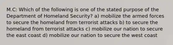 M.C: Which of the following is one of the stated purpose of the Department of Homeland Security? a) mobilize the armed forces to secure the homeland from terrorist attacks b) to secure the homeland from terrorist attacks c) mobilize our nation to secure the east coast d) mobilize our nation to secure the west coast