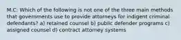 M.C: Which of the following is not one of the three main methods that governments use to provide attorneys for indigent criminal defendants? a) retained counsel b) public defender programs c) assigned counsel d) contract attorney systems