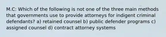 M.C: Which of the following is not one of the three main methods that governments use to provide attorneys for indigent criminal defendants? a) retained counsel b) public defender programs c) assigned counsel d) contract attorney systems