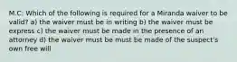 M.C: Which of the following is required for a Miranda waiver to be valid? a) the waiver must be in writing b) the waiver must be express c) the waiver must be made in the presence of an attorney d) the waiver must be must be made of the suspect's own free will