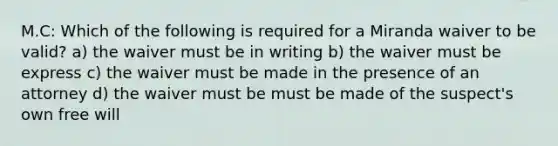 M.C: Which of the following is required for a Miranda waiver to be valid? a) the waiver must be in writing b) the waiver must be express c) the waiver must be made in the presence of an attorney d) the waiver must be must be made of the suspect's own free will