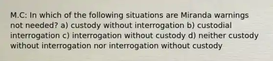 M.C: In which of the following situations are Miranda warnings not needed? a) custody without interrogation b) custodial interrogation c) interrogation without custody d) neither custody without interrogation nor interrogation without custody