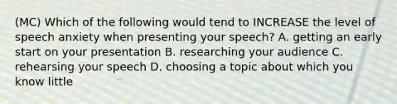 (MC) Which of the following would tend to INCREASE the level of speech anxiety when presenting your speech? A. getting an early start on your presentation B. researching your audience C. rehearsing your speech D. choosing a topic about which you know little