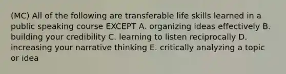 (MC) All of the following are transferable life skills learned in a public speaking course EXCEPT A. organizing ideas effectively B. building your credibility C. learning to listen reciprocally D. increasing your narrative thinking E. critically analyzing a topic or idea