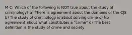 M-C: Which of the following is NOT true about the study of criminology? a) There is agreement about the domains of the CJS b) The study of criminology is about solving crime c) No agreement about what constitutes a "crime" d) The best definition is the study of crime and society