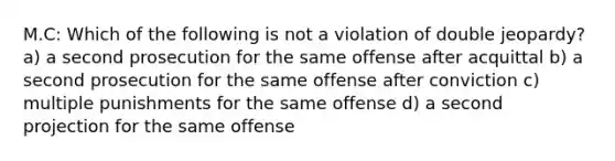 M.C: Which of the following is not a violation of double jeopardy? a) a second prosecution for the same offense after acquittal b) a second prosecution for the same offense after conviction c) multiple punishments for the same offense d) a second projection for the same offense