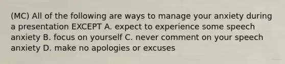 (MC) All of the following are ways to manage your anxiety during a presentation EXCEPT A. expect to experience some speech anxiety B. focus on yourself C. never comment on your speech anxiety D. make no apologies or excuses