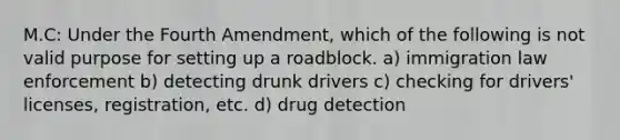 M.C: Under the Fourth Amendment, which of the following is not valid purpose for setting up a roadblock. a) immigration law enforcement b) detecting drunk drivers c) checking for drivers' licenses, registration, etc. d) drug detection