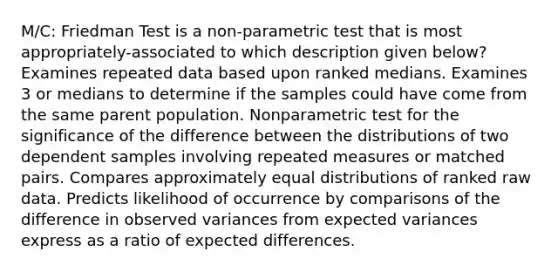 M/C: Friedman Test is a non-parametric test that is most appropriately-associated to which description given below? Examines repeated data based upon ranked medians. Examines 3 or medians to determine if the samples could have come from the same parent population. Nonparametric test for the significance of the difference between the distributions of two dependent samples involving repeated measures or matched pairs. Compares approximately equal distributions of ranked raw data. Predicts likelihood of occurrence by comparisons of the difference in observed variances from expected variances express as a ratio of expected differences.