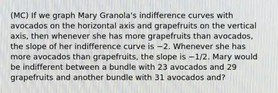 (MC) If we graph Mary Granola's indifference curves with avocados on the horizontal axis and grapefruits on the vertical axis, then whenever she has more grapefruits than avocados, the slope of her indifference curve is −2. Whenever she has more avocados than grapefruits, the slope is −1/2. Mary would be indifferent between a bundle with 23 avocados and 29 grapefruits and another bundle with 31 avocados and?