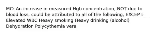 MC: An increase in measured Hgb concentration, NOT due to blood loss, could be attributed to all of the following, EXCEPT:___ Elevated WBC Heavy smoking Heavy drinking (alcohol) Dehydration Polycythemia vera