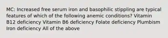 MC: Increased free serum iron and basophilic stippling are typical features of which of the following anemic conditions? Vitamin B12 deficiency Vitamin B6 deficiency Folate deficiency Plumbism Iron deficiency All of the above