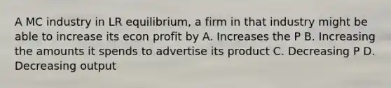 A MC industry in LR equilibrium, a firm in that industry might be able to increase its econ profit by A. Increases the P B. Increasing the amounts it spends to advertise its product C. Decreasing P D. Decreasing output