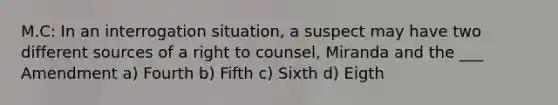 M.C: In an interrogation situation, a suspect may have two different sources of a right to counsel, Miranda and the ___ Amendment a) Fourth b) Fifth c) Sixth d) Eigth