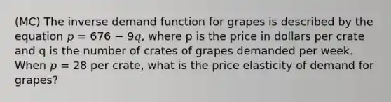 (MC) The inverse demand function for grapes is described by the equation 𝑝 = 676 − 9𝑞, where p is the price in dollars per crate and q is the number of crates of grapes demanded per week. When 𝑝 = 28 per crate, what is the price elasticity of demand for grapes?