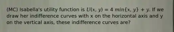 (MC) Isabella's utility function is 𝑈(𝑥, 𝑦) = 4 𝑚𝑖𝑛(𝑥, 𝑦) + 𝑦. If we draw her indifference curves with x on the horizontal axis and y on the vertical axis, these indifference curves are?