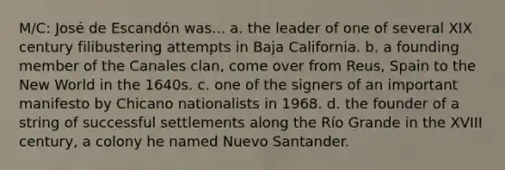 M/C: José de Escandón was... a. the leader of one of several XIX century filibustering attempts in Baja California. b. a founding member of the Canales clan, come over from Reus, Spain to the New World in the 1640s. c. one of the signers of an important manifesto by Chicano nationalists in 1968. d. the founder of a string of successful settlements along the Río Grande in the XVIII century, a colony he named Nuevo Santander.