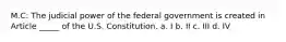 M.C: The judicial power of the federal government is created in Article _____ of the U.S. Constitution. a. I b. II c. III d. IV