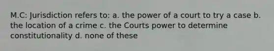 M.C: Jurisdiction refers to: a. the power of a court to try a case b. the location of a crime c. the Courts power to determine constitutionality d. none of these