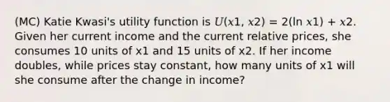 (MC) Katie Kwasi's utility function is 𝑈(𝑥1, 𝑥2) = 2(ln 𝑥1) + 𝑥2. Given her current income and the current relative prices, she consumes 10 units of x1 and 15 units of x2. If her income doubles, while prices stay constant, how many units of x1 will she consume after the change in income?