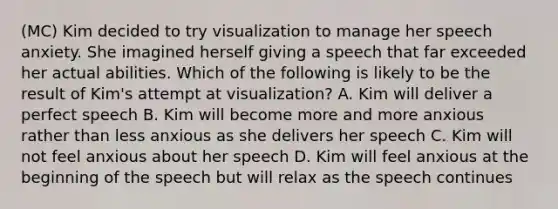 (MC) Kim decided to try visualization to manage her speech anxiety. She imagined herself giving a speech that far exceeded her actual abilities. Which of the following is likely to be the result of Kim's attempt at visualization? A. Kim will deliver a perfect speech B. Kim will become more and more anxious rather than less anxious as she delivers her speech C. Kim will not feel anxious about her speech D. Kim will feel anxious at the beginning of the speech but will relax as the speech continues