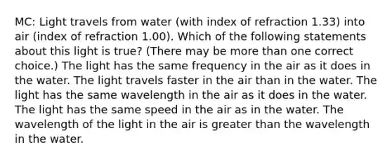 MC: Light travels from water (with index of refraction 1.33) into air (index of refraction 1.00). Which of the following statements about this light is true? (There may be more than one correct choice.) The light has the same frequency in the air as it does in the water. The light travels faster in the air than in the water. The light has the same wavelength in the air as it does in the water. The light has the same speed in the air as in the water. The wavelength of the light in the air is greater than the wavelength in the water.