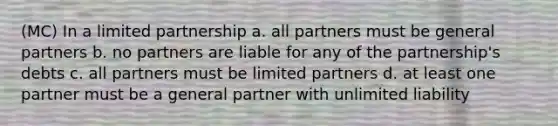 (MC) In a limited partnership a. all partners must be general partners b. no partners are liable for any of the partnership's debts c. all partners must be limited partners d. at least one partner must be a general partner with unlimited liability