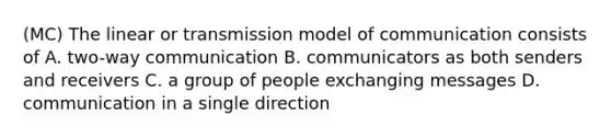 (MC) The linear or transmission model of communication consists of A. two-way communication B. communicators as both senders and receivers C. a group of people exchanging messages D. communication in a single direction