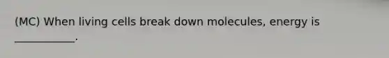 (MC) When living cells break down molecules, energy is ___________.