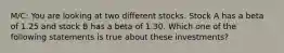 M/C: You are looking at two different stocks. Stock A has a beta of 1.25 and stock B has a beta of 1.30. Which one of the following statements is true about these investments?