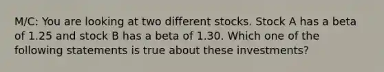 M/C: You are looking at two different stocks. Stock A has a beta of 1.25 and stock B has a beta of 1.30. Which one of the following statements is true about these investments?