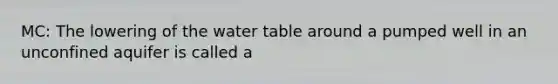 MC: The lowering of the water table around a pumped well in an unconfined aquifer is called a