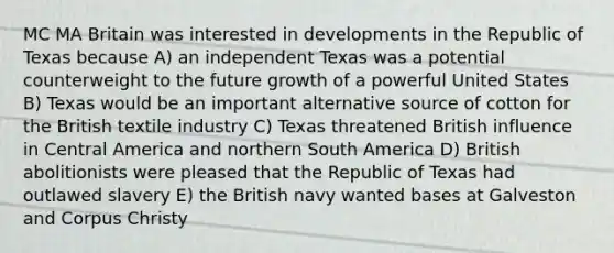 MC MA Britain was interested in developments in the Republic of Texas because A) an independent Texas was a potential counterweight to the future growth of a powerful United States B) Texas would be an important alternative source of cotton for the British textile industry C) Texas threatened British influence in Central America and northern South America D) British abolitionists were pleased that the Republic of Texas had outlawed slavery E) the British navy wanted bases at Galveston and Corpus Christy