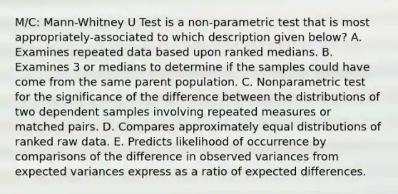 M/C: Mann-Whitney U Test is a non-parametric test that is most appropriately-associated to which description given below? A. Examines repeated data based upon ranked medians. B. Examines 3 or medians to determine if the samples could have come from the same parent population. C. Nonparametric test for the significance of the difference between the distributions of two dependent samples involving repeated measures or matched pairs. D. Compares approximately equal distributions of ranked raw data. E. Predicts likelihood of occurrence by comparisons of the difference in observed variances from expected variances express as a ratio of expected differences.