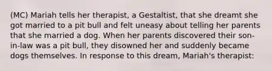 (MC) Mariah tells her therapist, a Gestaltist, that she dreamt she got married to a pit bull and felt uneasy about telling her parents that she married a dog. When her parents discovered their son-in-law was a pit bull, they disowned her and suddenly became dogs themselves. In response to this dream, Mariah's therapist: