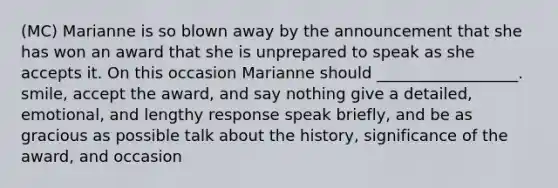 (MC) Marianne is so blown away by the announcement that she has won an award that she is unprepared to speak as she accepts it. On this occasion Marianne should __________________. smile, accept the award, and say nothing give a detailed, emotional, and lengthy response speak briefly, and be as gracious as possible talk about the history, significance of the award, and occasion