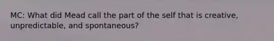 MC: What did Mead call the part of the self that is creative, unpredictable, and spontaneous?