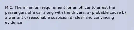 M.C: The minimum requirement for an officer to arrest the passengers of a car along with the drivers: a) probable cause b) a warrant c) reasonable suspicion d) clear and convincing evidence