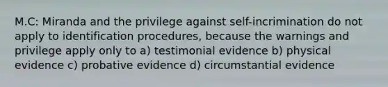 M.C: Miranda and the privilege against self-incrimination do not apply to identification procedures, because the warnings and privilege apply only to a) testimonial evidence b) physical evidence c) probative evidence d) circumstantial evidence