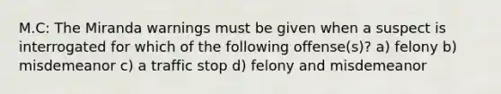 M.C: The Miranda warnings must be given when a suspect is interrogated for which of the following offense(s)? a) felony b) misdemeanor c) a traffic stop d) felony and misdemeanor