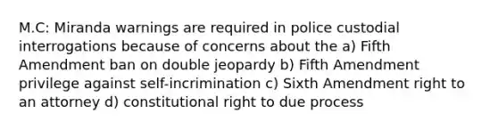 M.C: Miranda warnings are required in police custodial interrogations because of concerns about the a) Fifth Amendment ban on double jeopardy b) Fifth Amendment privilege against self-incrimination c) Sixth Amendment right to an attorney d) constitutional right to due process