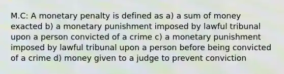 M.C: A monetary penalty is defined as a) a sum of money exacted b) a monetary punishment imposed by lawful tribunal upon a person convicted of a crime c) a monetary punishment imposed by lawful tribunal upon a person before being convicted of a crime d) money given to a judge to prevent conviction