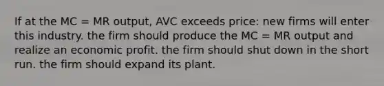 If at the MC = MR output, AVC exceeds price: new firms will enter this industry. the firm should produce the MC = MR output and realize an economic profit. the firm should shut down in the short run. the firm should expand its plant.