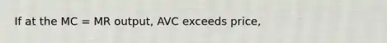 If at the MC = MR output, AVC exceeds price,