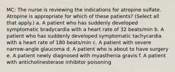 MC: The nurse is reviewing the indications for atropine sulfate. Atropine is appropriate for which of these patients? (Select all that apply.) a. A patient who has suddenly developed symptomatic bradycardia with a heart rate of 32 beats/min b. A patient who has suddenly developed symptomatic tachycardia with a heart rate of 180 beats/min c. A patient with severe narrow-angle glaucoma d. A patient who is about to have surgery e. A patient newly diagnosed with myasthenia gravis f. A patient with anticholinesterase inhibitor poisoning