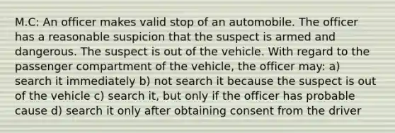 M.C: An officer makes valid stop of an automobile. The officer has a reasonable suspicion that the suspect is armed and dangerous. The suspect is out of the vehicle. With regard to the passenger compartment of the vehicle, the officer may: a) search it immediately b) not search it because the suspect is out of the vehicle c) search it, but only if the officer has probable cause d) search it only after obtaining consent from the driver